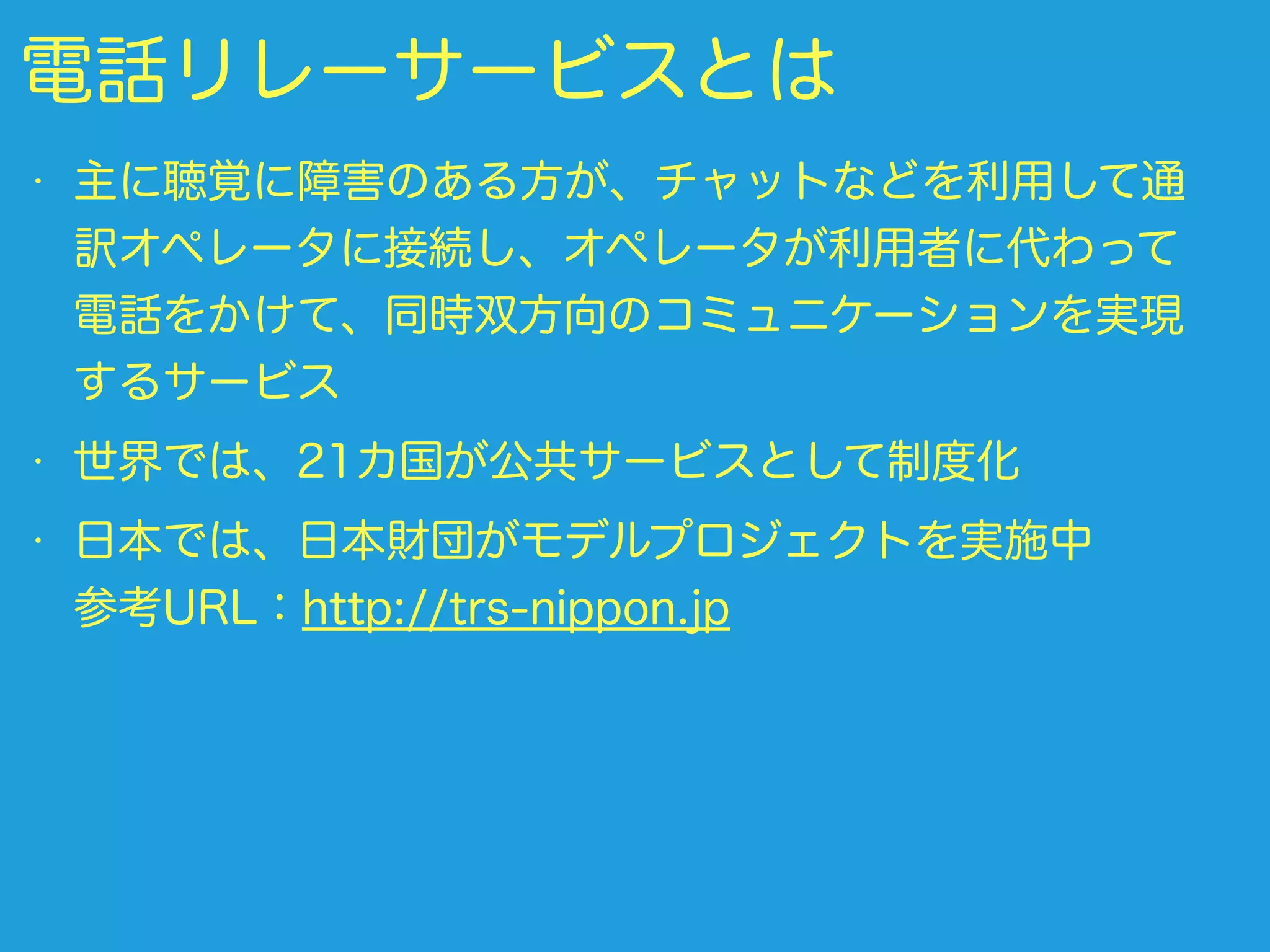 電話リレーサービスとは
• 主に聴覚に障害のある方が、チャットなどを利用して通
訳オペレータに接続し、オペレータが利用者に代わって
電話をかけて、同時双方向のコミュニケーションを実現
するサービス
• 世界では、21カ国が公共サービスとして制度化
• 日本では、日本財団がモデルプロジェクトを実施中 
参考URL：http://trs-nippon.jp
 