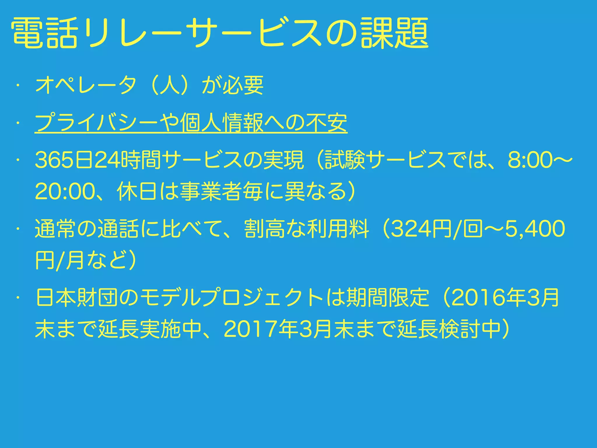 電話リレーサービスの課題
• オペレータ（人）が必要
• プライバシーや個人情報への不安
• 365日24時間サービスの実現（試験サービスでは、8:00∼
20:00、休日は事業者毎に異なる）
• 通常の通話に比べて、割高な利用料（324円/回∼5,400
円/月など）
• 日本財団のモデルプロジェクトは期間限定（2016年3月
末まで延長実施中、2017年3月末まで延長検討中）
 