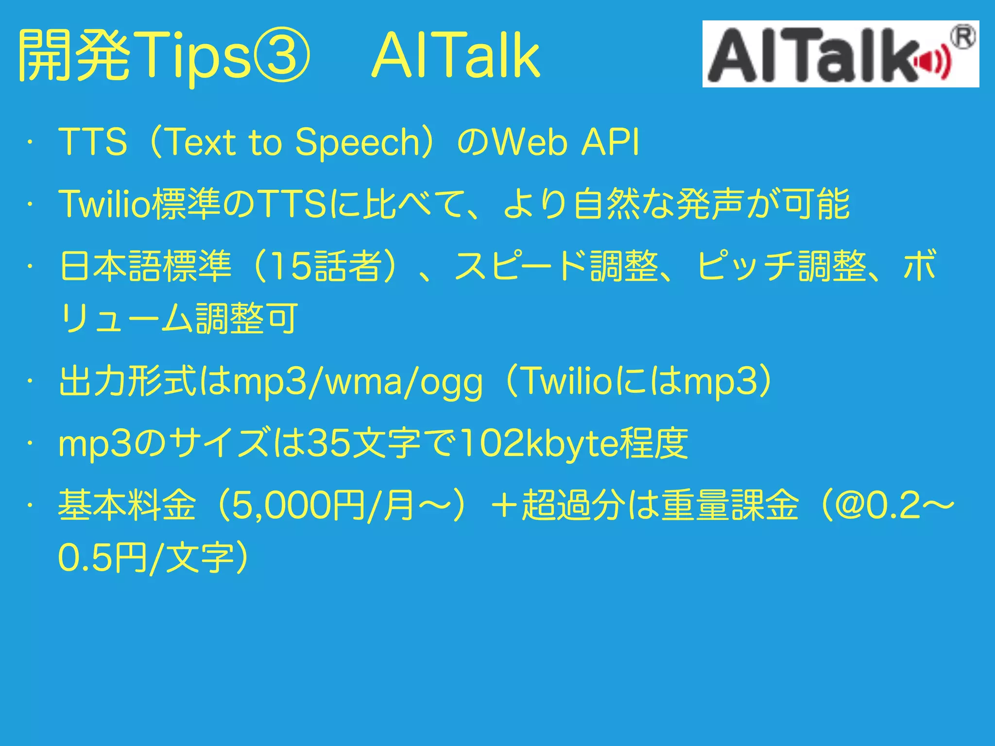 開発Tips③ AITalk
• TTS（Text to Speech）のWeb API
• Twilio標準のTTSに比べて、より自然な発声が可能
• 日本語標準（15話者）、スピード調整、ピッチ調整、ボ
リューム調整可
• 出力形式はmp3/wma/ogg（Twilioにはmp3）
• mp3のサイズは35文字で102kbyte程度
• 基本料金（5,000円/月∼）＋超過分は重量課金（@0.2∼
0.5円/文字）
 