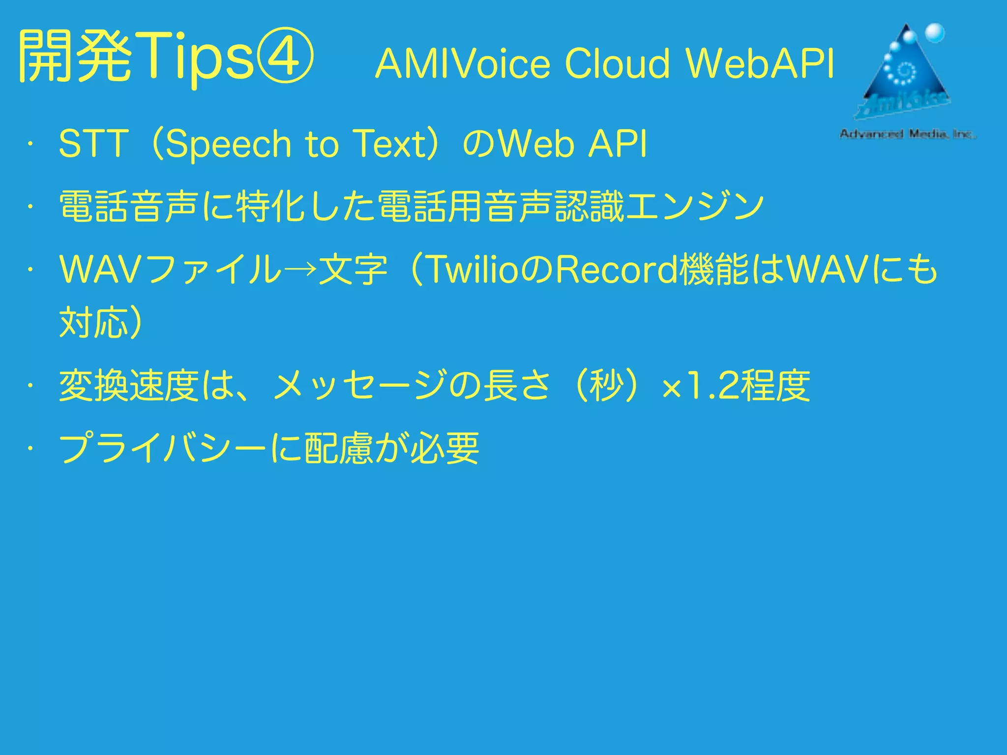 開発Tips④ AMIVoice Cloud WebAPI
• STT（Speech to Text）のWeb API
• 電話音声に特化した電話用音声認識エンジン
• WAVファイル→文字（TwilioのRecord機能はWAVにも
対応）
• 変換速度は、メッセージの長さ（秒） 1.2程度
• プライバシーに配慮が必要
 