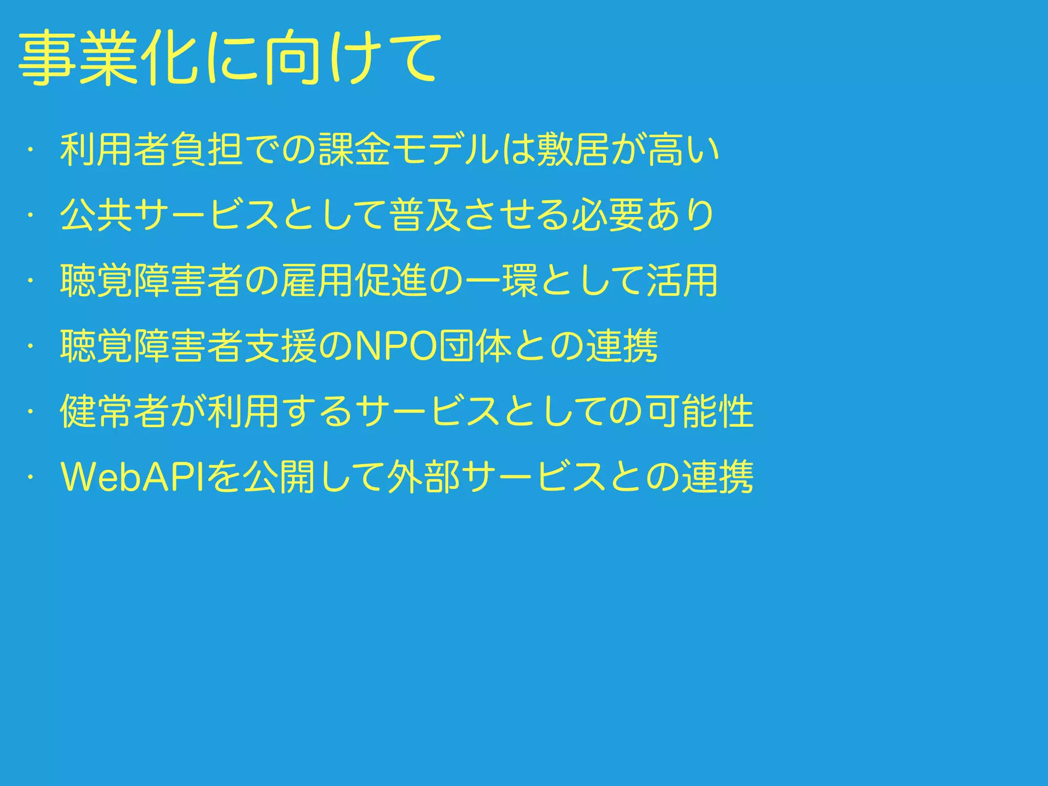 事業化に向けて
• 利用者負担での課金モデルは敷居が高い
• 公共サービスとして普及させる必要あり
• 聴覚障害者の雇用促進の一環として活用
• 聴覚障害者支援のNPO団体との連携
• 健常者が利用するサービスとしての可能性
• WebAPIを公開して外部サービスとの連携
 