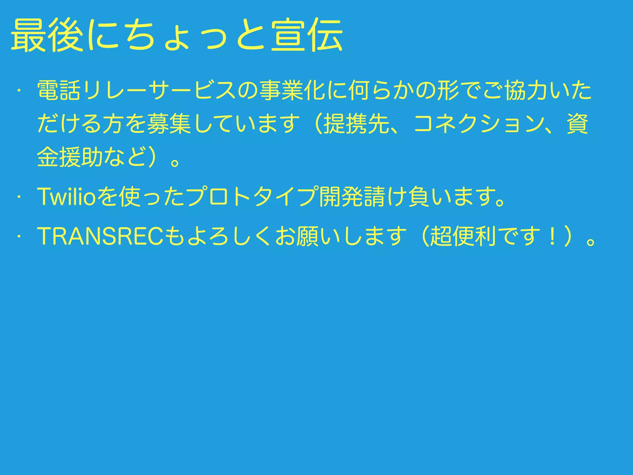 最後にちょっと宣伝
• 電話リレーサービスの事業化に何らかの形でご協力いた
だける方を募集しています（提携先、コネクション、資
金援助など）。
• Twilioを使ったプロトタイプ開発請け負います。
• TRANSRECもよろしくお願いします（超便利です！）。
 