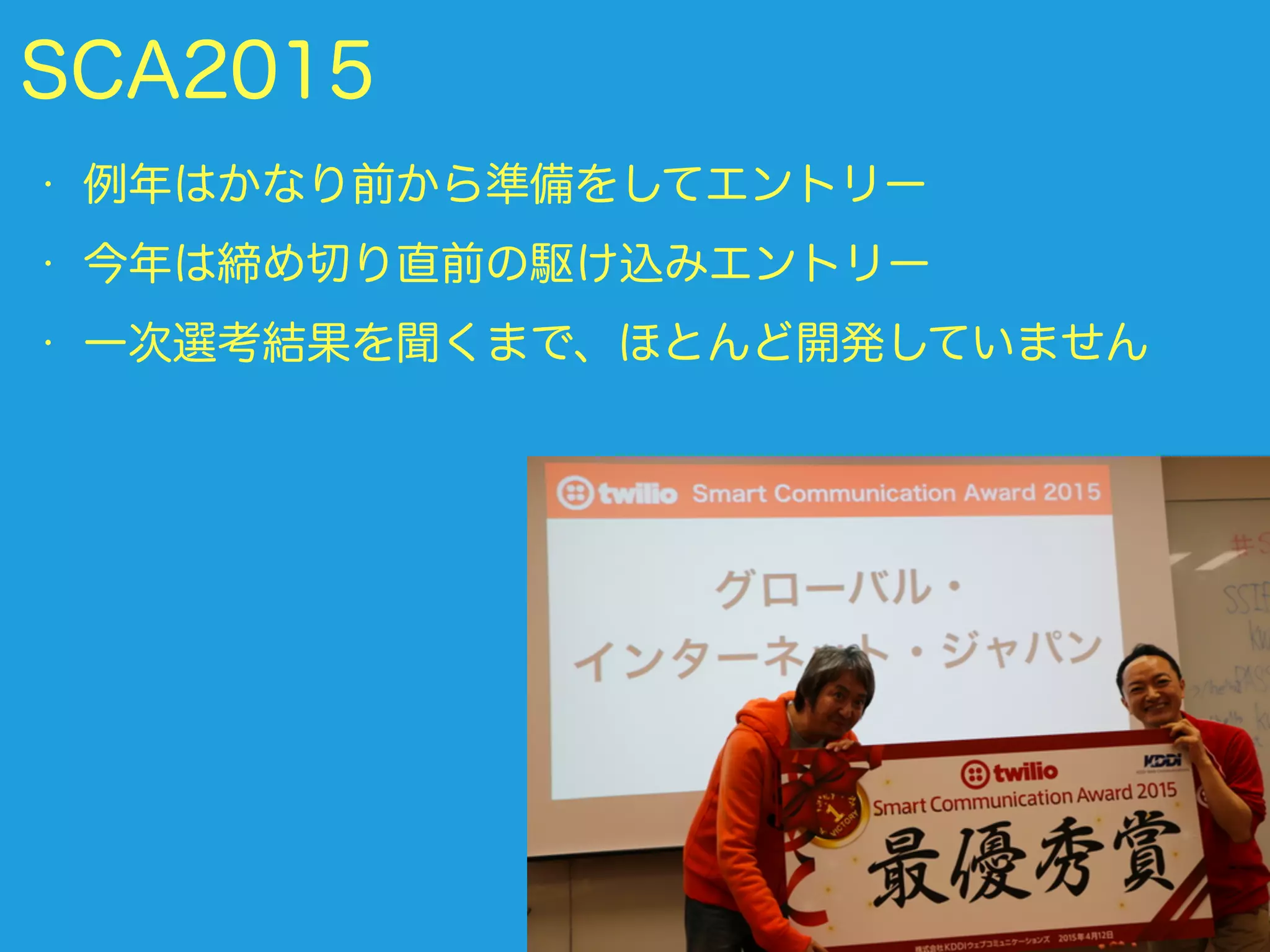 SCA2015
• 例年はかなり前から準備をしてエントリー
• 今年は締め切り直前の駆け込みエントリー
• 一次選考結果を聞くまで、ほとんど開発していません
 