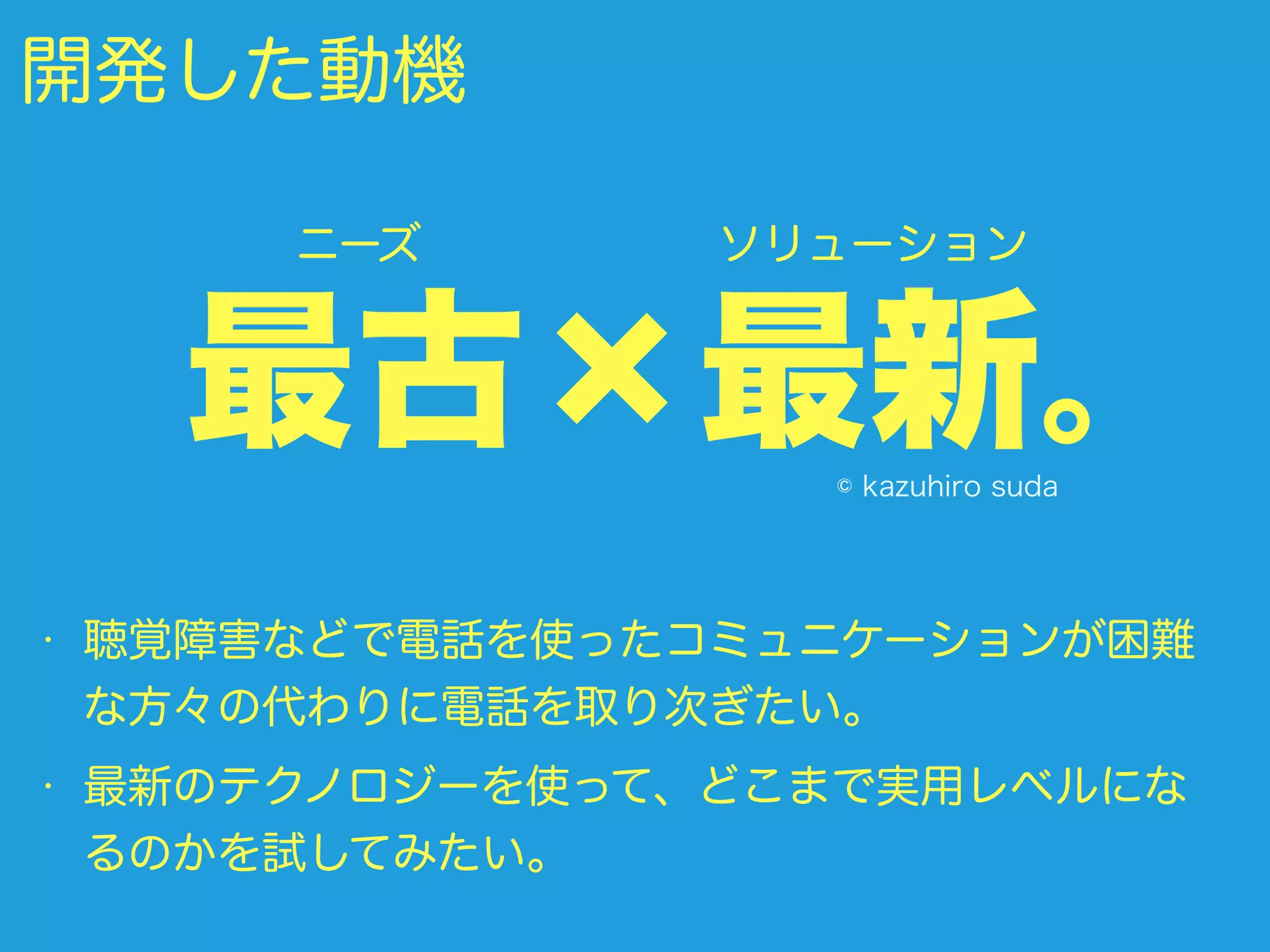 開発した動機
• 聴覚障害などで電話を使ったコミュニケーションが困難
な方々の代わりに電話を取り次ぎたい。
• 最新のテクノロジーを使って、どこまで実用レベルにな
るのかを試してみたい。
最古×最新。
ニーズ ソリューション
© kazuhiro suda
 