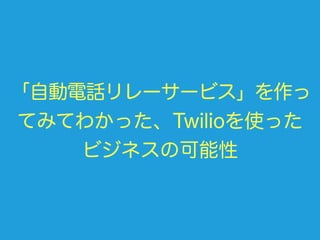 「自動電話リレーサービス」を作っ
てみてわかった、Twilioを使った
ビジネスの可能性
 