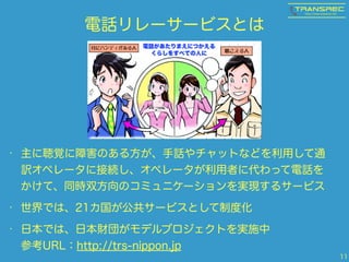 電話リレーサービスとは
• 主に聴覚に障害のある方が、手話やチャットなどを利用して通
訳オペレータに接続し、オペレータが利用者に代わって電話を
かけて、同時双方向のコミュニケーションを実現するサービス
• 世界では、21カ国が公共サービスとして制度化
• 日本では、日本財団がモデルプロジェクトを実施中 
参考URL：http://trs-nippon.jp
11
 