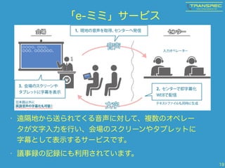 「e-ミミ」サービス
• 遠隔地から送られてくる音声に対して、複数のオペレー
タが文字入力を行い、会場のスクリーンやタブレットに
字幕として表示するサービスです。
• 議事録の記録にも利用されています。
19
 