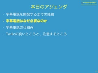 本日のアジェンダ
• 字幕電話を開発するまでの経緯
• 字幕電話はなぜ必要なのか
• 字幕電話の仕組み
• Twilioの良いところと、注意するところ
21
 