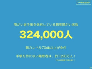 22
324,000人
障がい者手帳を保有している聴覚障がい者数
聴力レベル70db以上が条件
手帳を持たない難聴者は、約1390万人！ 
（日本補聴器工業会調べ）
 