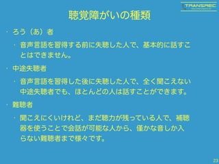 聴覚障がいの種類
• ろう（あ）者
• 音声言語を習得する前に失聴した人で、基本的に話すこ
とはできません。
• 中途失聴者
• 音声言語を習得した後に失聴した人で、全く聞こえない
中途失聴者でも、ほとんどの人は話すことができます。
• 難聴者
• 聞こえにくいけれど、まだ聴力が残っている人で、補聴
器を使うことで会話が可能な人から、 かな音しか入
らない難聴者まで様々です。
23
 