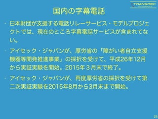 国内の字幕電話
• 日本財団が支援する電話リレーサービス・モデルプロジェ
クトでは、現在のところ字幕電話サービスが含まれてな
い。
• アイセック・ジャパンが、厚労省の「障がい者自立支援
機器等開発推進事業」の採択を受けて、平成26年12月
から実証実験を開始。2015年３月末で終了。
• アイセック・ジャパンが、再度厚労省の採択を受けて第
二次実証実験を2015年8月から3月末まで開始。
28
 