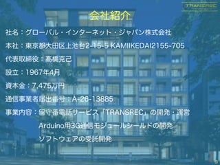 会社紹介
3
社名：グローバル・インターネット・ジャパン株式会社
本社：東京都大田区上池台2-15-5 KAMIIKEDAI2155-705
代表取締役：髙橋克己
設立：1967年4月
資本金：7,475万円
通信事業者届出番号：A-26-13885
事業内容：留守番電話サービス「TRANSREC」の開発・運営
Arduino用3G通信モジュールシールドの開発
ソフトウェアの受託開発
 