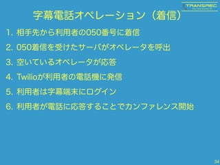 字幕電話オペレーション（着信）
1. 相手先から利用者の050番号に着信
2. 050着信を受けたサーバがオペレータを呼出
3. 空いているオペレータが応答
4. Twilioが利用者の電話機に発信
5. 利用者は字幕端末にログイン
6. 利用者が電話に応答することでカンファレンス開始
34
 