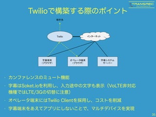 Twilioで構築する際のポイント
• カンファレンスのミュート機能
• 字幕はSoket.ioを利用し、入力途中の文字も表示（VoLTE非対応
機種ではLTE/3Gの切替に注意）
• オペレータ端末にはTwilio Clientを採用し、コストを削減
• 字幕端末をあえてアプリにしないことで、マルチデバイスを実現
35
 