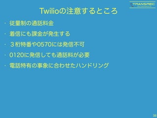 Twilioの注意するところ
• 従量制の通話料金
• 着信にも課金が発生する
• ３桁特番や0570には発信不可
• 0120に発信しても通話料が必要
• 電話特有の事象に合わせたハンドリング
38
 