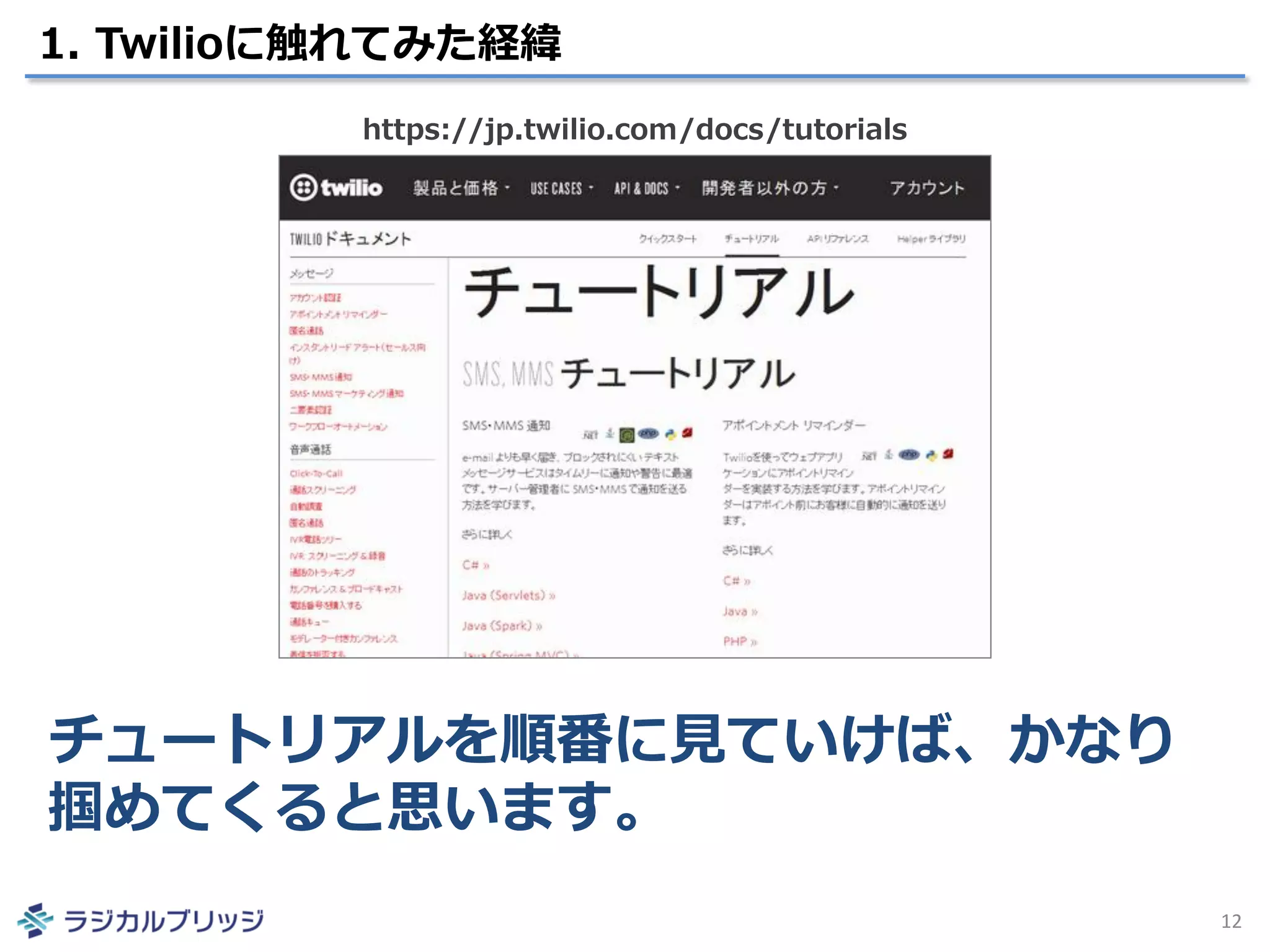1. Twilioに触れてみた経緯
12
チュートリアルを順番に見ていけば、かなり
掴めてくると思います。
https://jp.twilio.com/docs/tutorials
 