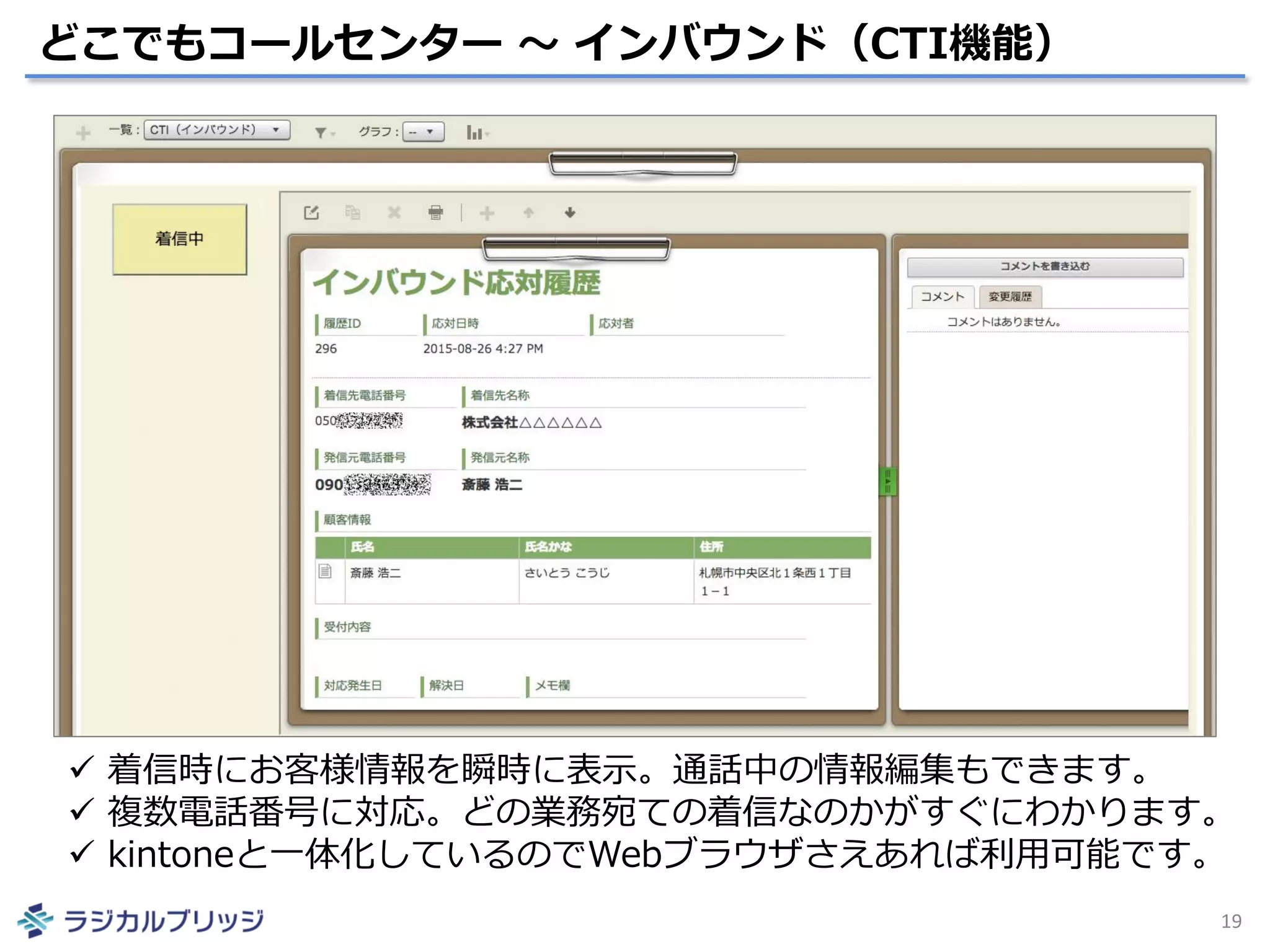 どこでもコールセンター ～ インバウンド（CTI機能）
19
 着信時にお客様情報を瞬時に表示。通話中の情報編集もできます。
 複数電話番号に対応。どの業務宛ての着信なのかがすぐにわかります。
 kintoneと一体化しているのでWebブラウザさえあれば利用可能です。
 