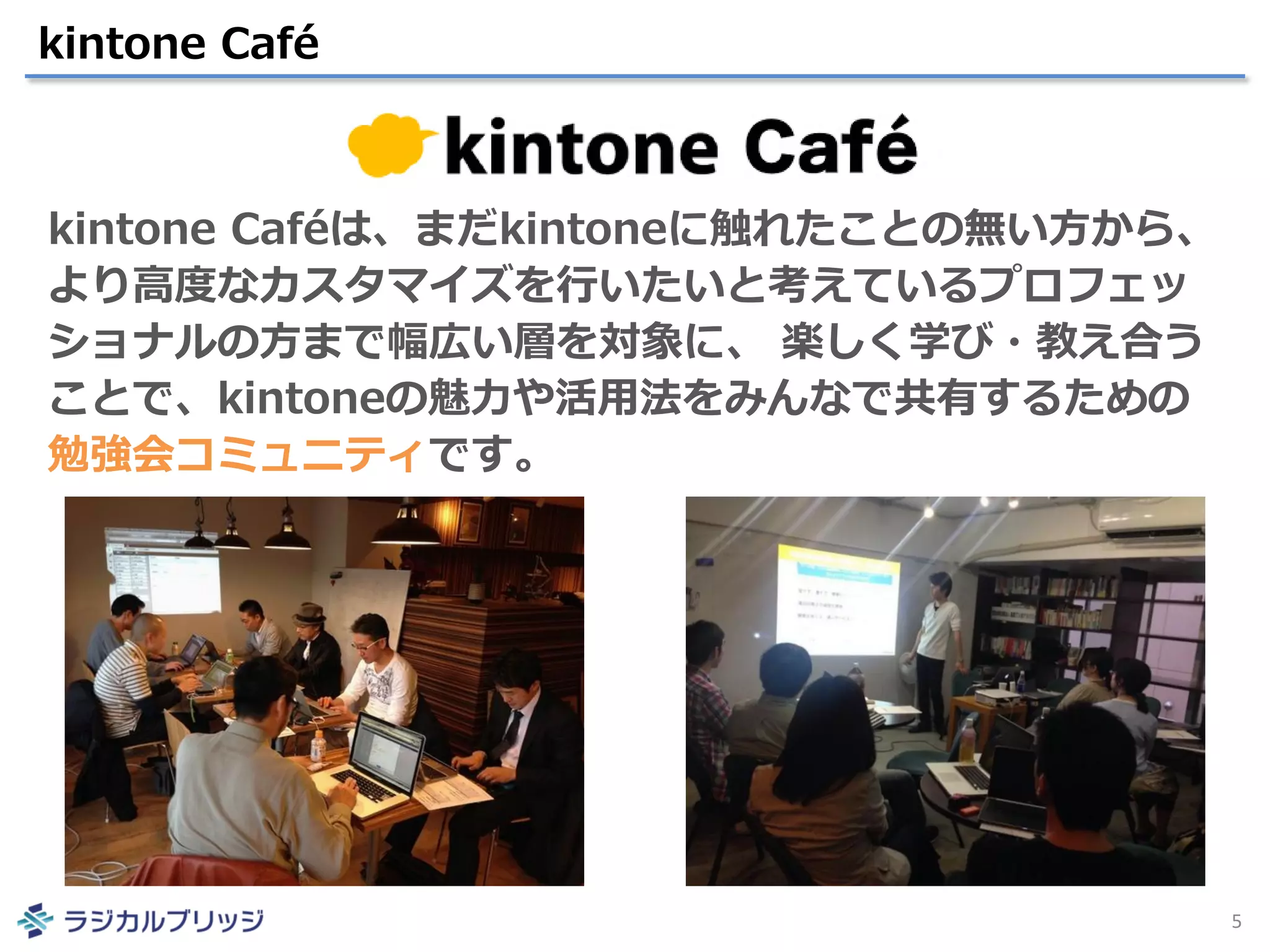 kintone Café
5
kintone Caféは、まだkintoneに触れたことの無い方から、
より高度なカスタマイズを行いたいと考えているプロフェッ
ショナルの方まで幅広い層を対象に、 楽しく学び・教え合う
ことで、kintoneの魅力や活用法をみんなで共有するための
勉強会コミュニティです。
 
