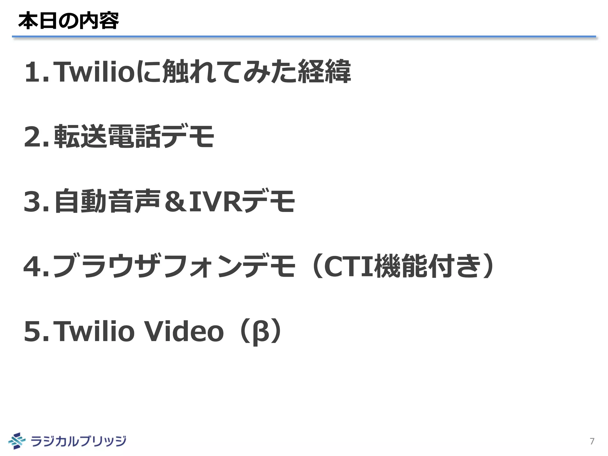 本日の内容
7
1.Twilioに触れてみた経緯
2.転送電話デモ
3.自動音声＆IVRデモ
4.ブラウザフォンデモ（CTI機能付き）
5.Twilio Video（β）
 