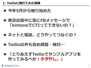 1. Twilioに触れてみた経緯
10
 今年5月から触り始めた
 東京出張中に急にFBメッセージで
「kintoneでCTIってできないの？」
 ネットと電話、どうやってつなぐの？
 Twilio以外も含め調査・検討…
 「とりあえずTwilioでサンプルアプリを
作ってみるべか！タダやし。」
 