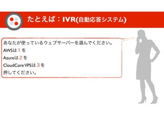 たとえば：IVR(自動応答システム)
あなたが使っているウェブサーバーを選んでください。
AWSは１を
Azureは２を
CloudCoreVPSは３を
押してください。
 