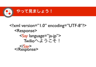 やって見ましょう！
<?xml version=”1.0” encoding=”UTF-8”?>
<Response>
<Say language=”ja-jp”>
Twilioへようこそ！
</Say>
</Response>
 