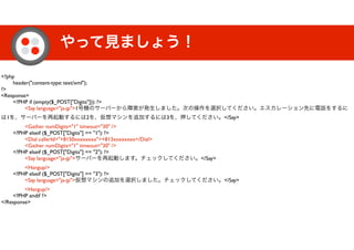 やって見ましょう！
<?php
	

 header("content-type: text/xml");
?>
<Response>
	

 <?PHP if (empty($_POST["Digits"])): ?>
	

 	

 <Say language="ja-jp">1号機のサーバーから障害が発生しました。次の操作を選択してください。エスカレーション先に電話をするに
は1を、サーバーを再起動するには2を、仮想マシンを追加するには3を、押してください。</Say>
	

 	

 <Gather numDigits="1" timeout="30" />
	

 <?PHP elseif ($_POST["Digits"] == "1"): ?>
	

 	

 <Dial callerId="+8150xxxxxxxx">+813xxxxxxxx</Dial>
	

 	

 <Gather numDigits="1" timeout="30" />
	

 <?PHP elseif ($_POST["Digits"] == "2"): ?>
	

 	

 <Say language="ja-jp">サーバーを再起動します。チェックしてください。</Say>
	

 	

 <Hangup/>
	

 <?PHP elseif ($_POST["Digits"] == "3"): ?>
	

 	

 <Say language="ja-jp">仮想マシンの追加を選択しました。チェックしてください。</Say>
	

 	

 <Hangup/>
	

 <?PHP endif ?>
</Response>
 