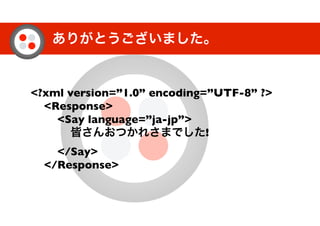 ありがとうございました。
<?xml version=”1.0” encoding=”UTF-8” ?>
<Response>
<Say language=”ja-jp”>
皆さんおつかれさまでした!
</Say>
</Response>
 