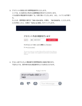 3. アカウントの認証に使う携帯電話番号を入力します。 
ここでは、E.164形式と呼ばれる国際電話の形式で入力を行います。 
これは国内の電話番号の先頭の「0」を取り除いて入力します。 また、ハイフンは不要で
す。 
たとえば、携帯電話の番号が「090-1234-5678」の場合、「8012345678」と入力します。 
入力が終わったら、右側の「Verify via SMS」をクリックします。 
4. すると上記で入力した電話番号の携帯電話宛にSMSが届きます。 
下記のような、数字4桁を含む暗証番号のような形式となります。 
 