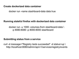 Create dockerized data container
docker run -name stashboard-data data true

Running stateful firefox with dockerized data container
docker run -u 1000 -volumes-from stashboard-data 
-p 8080:8080 -p 8000:8000 stashboard

Submitting status from a service
curl -d message="Registry tests succeeded" -d status=up 
http://localhost:8080/admin/api/v1/services/registry/events

 