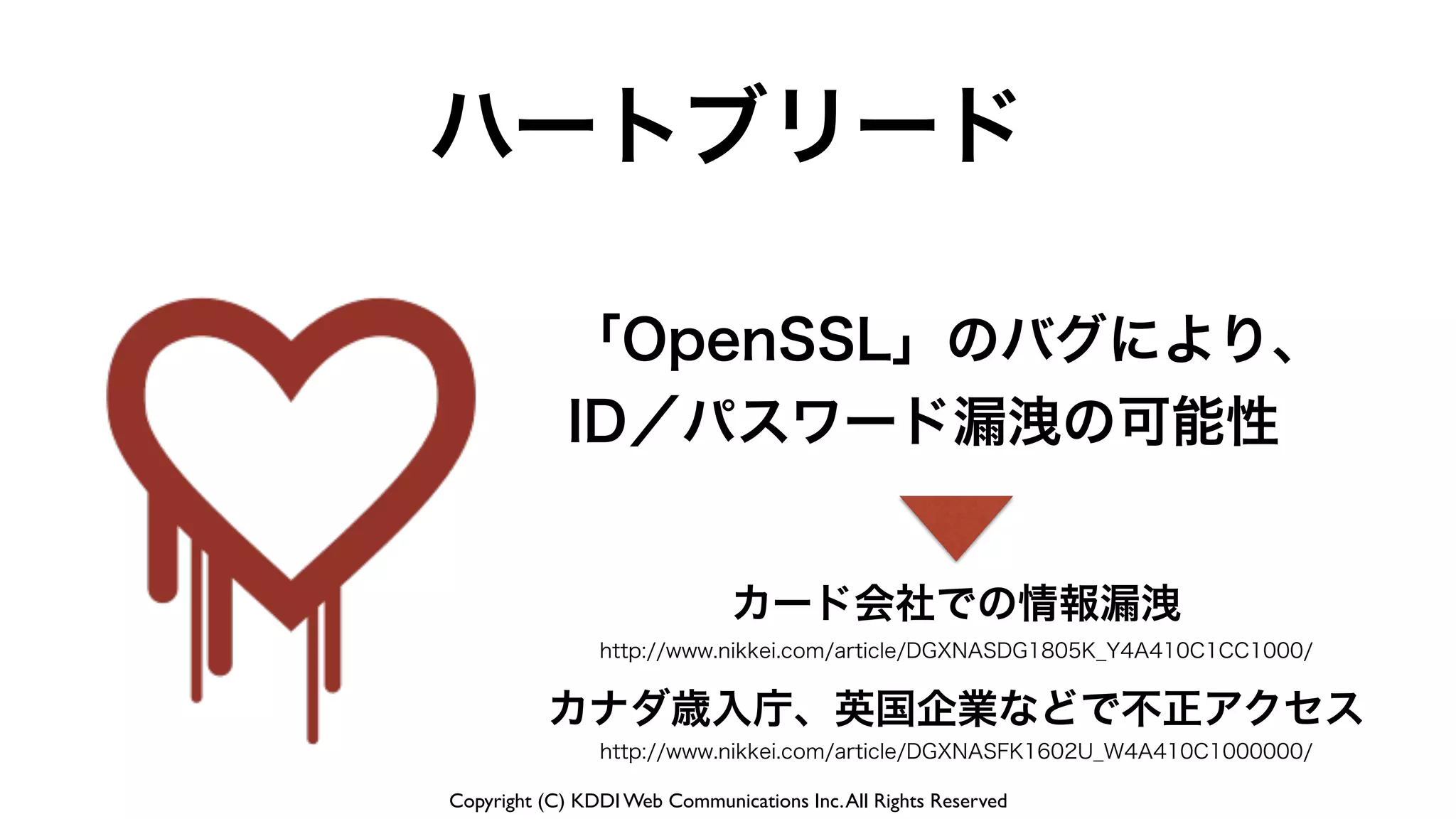 Copyright (C) KDDI Web Communications Inc.All Rights Reserved
ハートブリード
「OpenSSL」のバグにより、
ID／パスワード漏洩の可能性
カード会社での情報漏洩
http://www.nikkei.com/article/DGXNASDG1805K_Y4A410C1CC1000/
http://www.nikkei.com/article/DGXNASFK1602U_W4A410C1000000/
カナダ歳入庁、英国企業などで不正アクセス
 