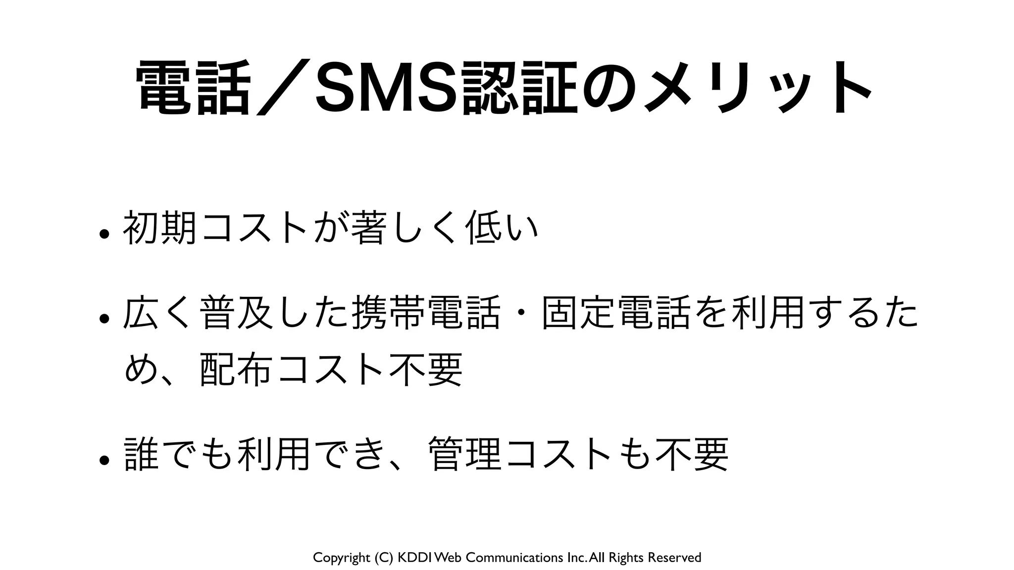 Copyright (C) KDDI Web Communications Inc.All Rights Reserved
電話／SMS認証のメリット
•初期コストが著しく低い
•広く普及した携帯電話・固定電話を利用するた
め、配布コスト不要
•誰でも利用でき、管理コストも不要
 