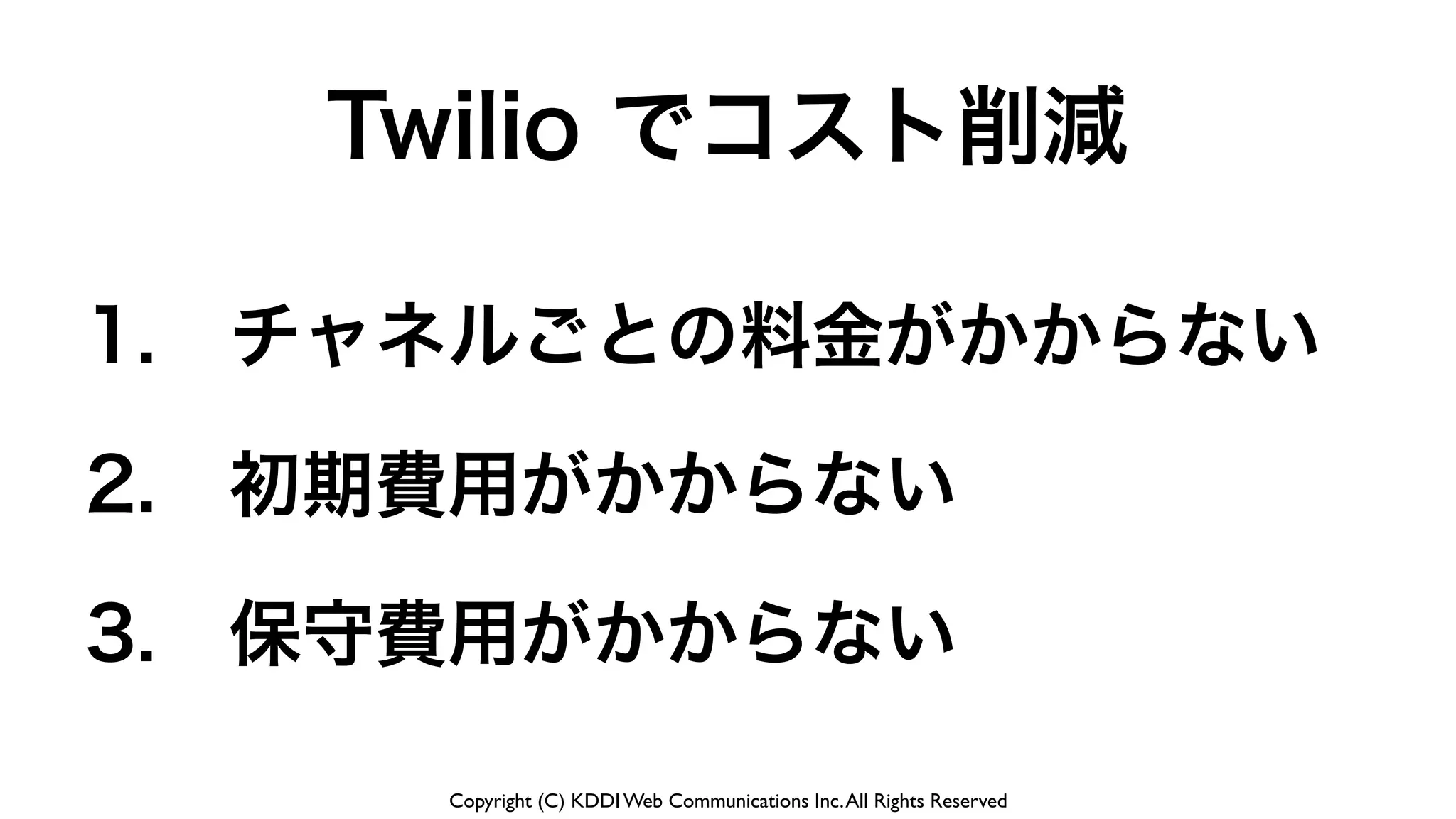 Copyright (C) KDDI Web Communications Inc.All Rights Reserved
1. チャネルごとの料金がかからない
2. 初期費用がかからない
3. 保守費用がかからない
Twilio でコスト削減
 