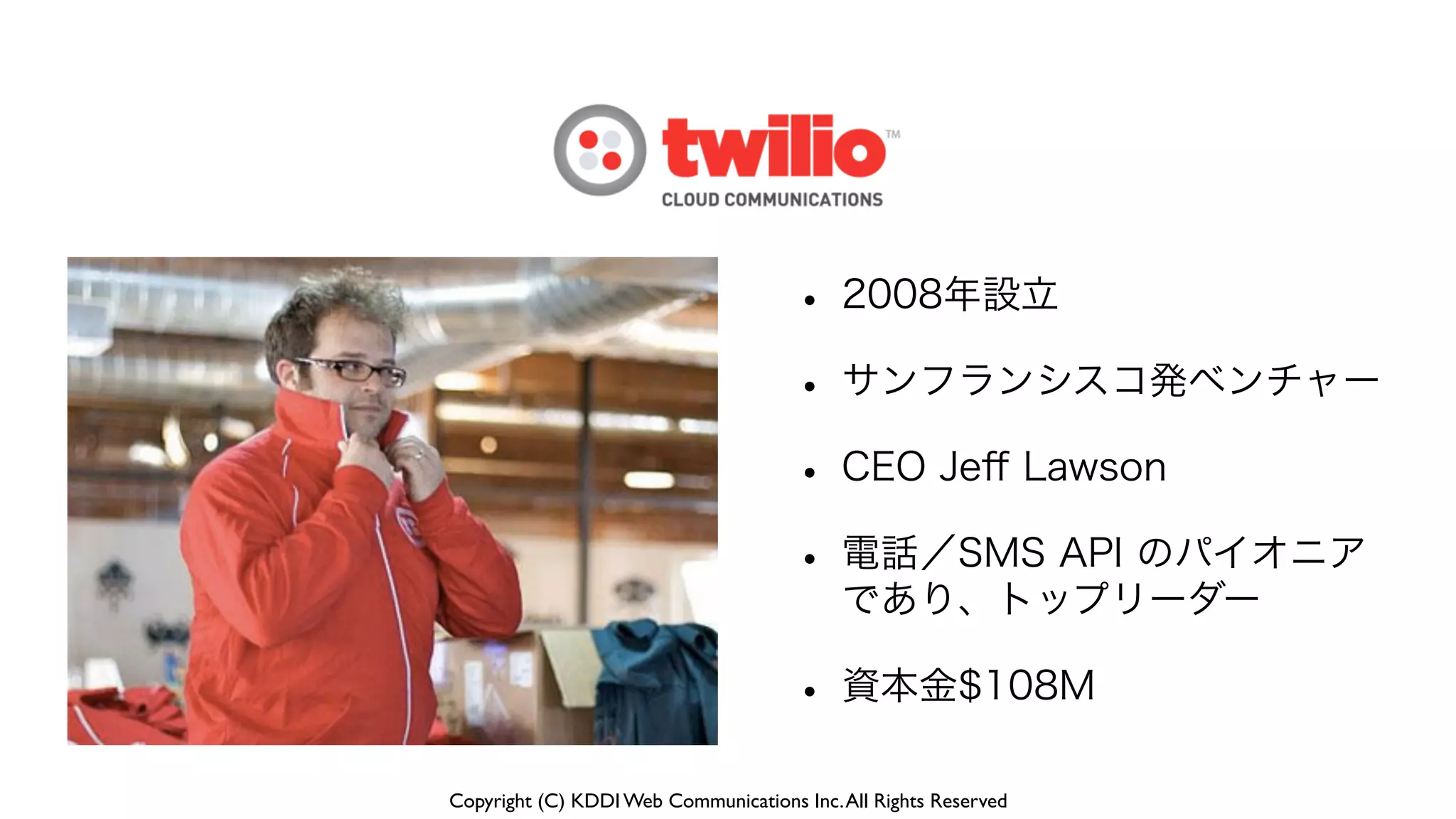 Copyright (C) KDDI Web Communications Inc.All Rights Reserved
• 2008年設立
• サンフランシスコ発ベンチャー
• CEO Jeﬀ Lawson
• 電話／SMS API のパイオニア
であり、トップリーダー
• 資本金$108M
 