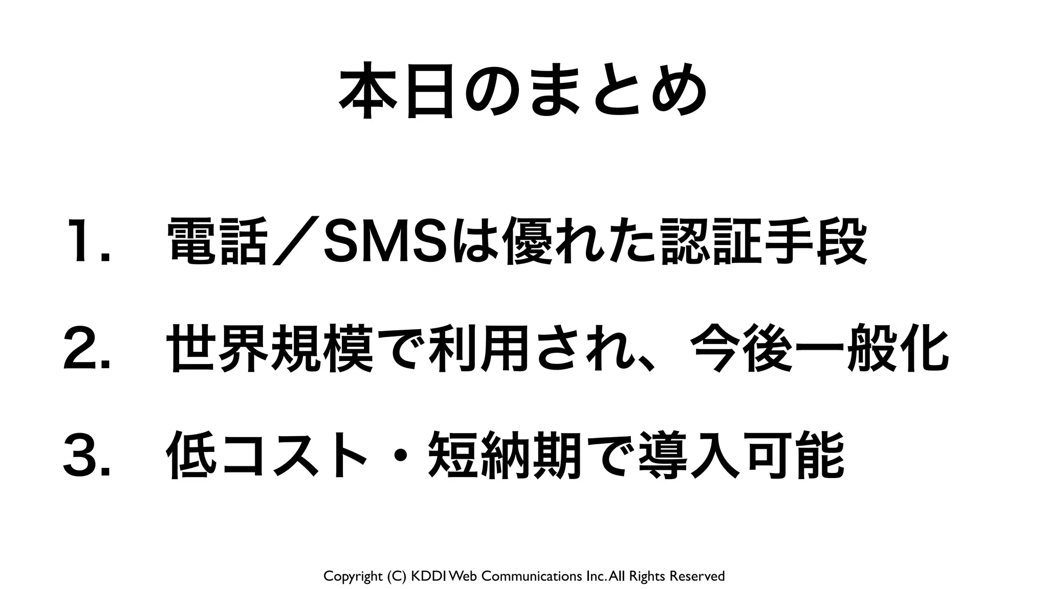 Copyright (C) KDDI Web Communications Inc.All Rights Reserved
1. 電話／SMSは優れた認証手段
2. 世界規模で利用され、今後一般化
3. 低コスト・短納期で導入可能
本日のまとめ
 