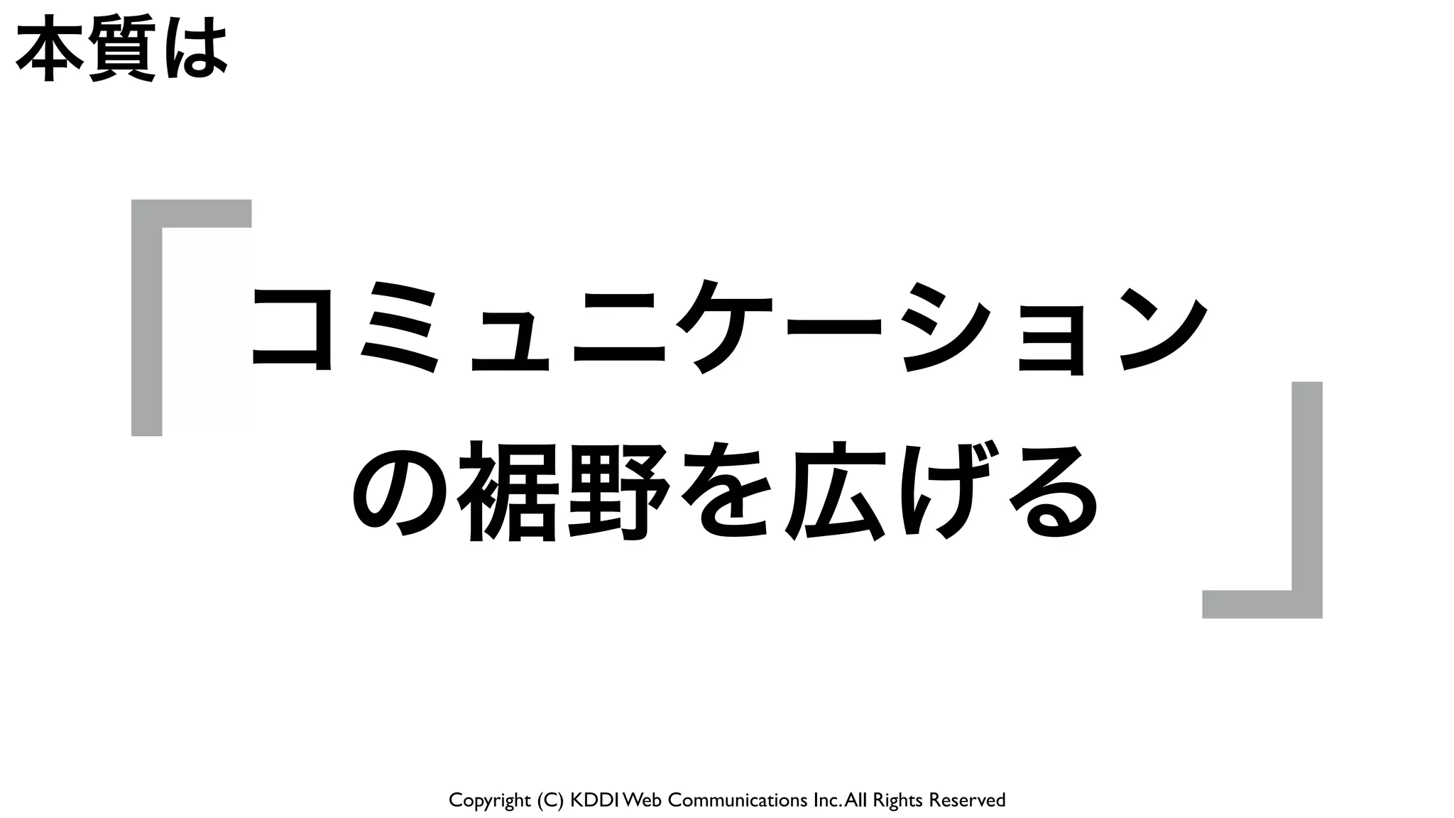 Copyright (C) KDDI Web Communications Inc.All Rights Reserved
「 」コミュニケーション
の裾野を広げる
本質は
 
