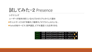 試してみた・２ Presence
シグナリング
ユーザーが端末の前にいるかどうかをリアルタイムで通知
チャットサービスの「待機中」「離席中」「オフライン」みたいな…
Twilioの他サービス（音声通話、ビデオ通話）にも応用できる
 