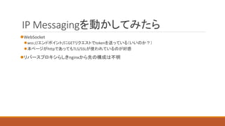 IP Messagingを動かしてみたら
WebSocket
wss://エンドポイント/にGETリクエストでtokenを送っている（いいのか？）
本ページがhttpであってもTLS/SSLが使われているのが好感
リバースプロキシらしきnginxから先の構成は不明
 