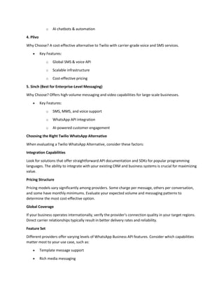 o AI chatbots & automation
4. Plivo
Why Choose? A cost-effective alternative to Twilio with carrier-grade voice and SMS services.
• Key Features:
o Global SMS & voice API
o Scalable infrastructure
o Cost-effective pricing
5. Sinch (Best for Enterprise-Level Messaging)
Why Choose? Offers high-volume messaging and video capabilities for large-scale businesses.
• Key Features:
o SMS, MMS, and voice support
o WhatsApp API integration
o AI-powered customer engagement
Choosing the Right Twilio WhatsApp Alternative
When evaluating a Twilio WhatsApp Alternative, consider these factors:
Integration Capabilities
Look for solutions that offer straightforward API documentation and SDKs for popular programming
languages. The ability to integrate with your existing CRM and business systems is crucial for maximizing
value.
Pricing Structure
Pricing models vary significantly among providers. Some charge per message, others per conversation,
and some have monthly minimums. Evaluate your expected volume and messaging patterns to
determine the most cost-effective option.
Global Coverage
If your business operates internationally, verify the provider's connection quality in your target regions.
Direct carrier relationships typically result in better delivery rates and reliability.
Feature Set
Different providers offer varying levels of WhatsApp Business API features. Consider which capabilities
matter most to your use case, such as:
• Template message support
• Rich media messaging
 