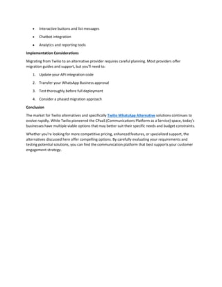 • Interactive buttons and list messages
• Chatbot integration
• Analytics and reporting tools
Implementation Considerations
Migrating from Twilio to an alternative provider requires careful planning. Most providers offer
migration guides and support, but you'll need to:
1. Update your API integration code
2. Transfer your WhatsApp Business approval
3. Test thoroughly before full deployment
4. Consider a phased migration approach
Conclusion
The market for Twilio alternatives and specifically Twilio WhatsApp Alternative solutions continues to
evolve rapidly. While Twilio pioneered the CPaaS (Communications Platform as a Service) space, today's
businesses have multiple viable options that may better suit their specific needs and budget constraints.
Whether you're looking for more competitive pricing, enhanced features, or specialized support, the
alternatives discussed here offer compelling options. By carefully evaluating your requirements and
testing potential solutions, you can find the communication platform that best supports your customer
engagement strategy.
 