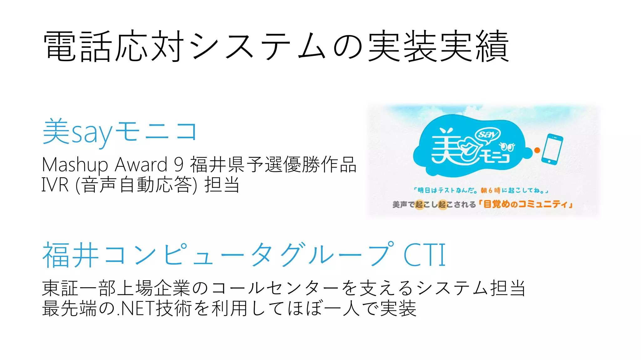 電話応対システムの実装実績
美sayモニコ
Mashup Award 9 福井県予選優勝作品
IVR (音声自動応答) 担当

福井コンピュータグループ CTI
東証一部上場企業のコールセンターを支えるシステム担当
最先端の.NET技術を利用してほぼ一人で実装

 