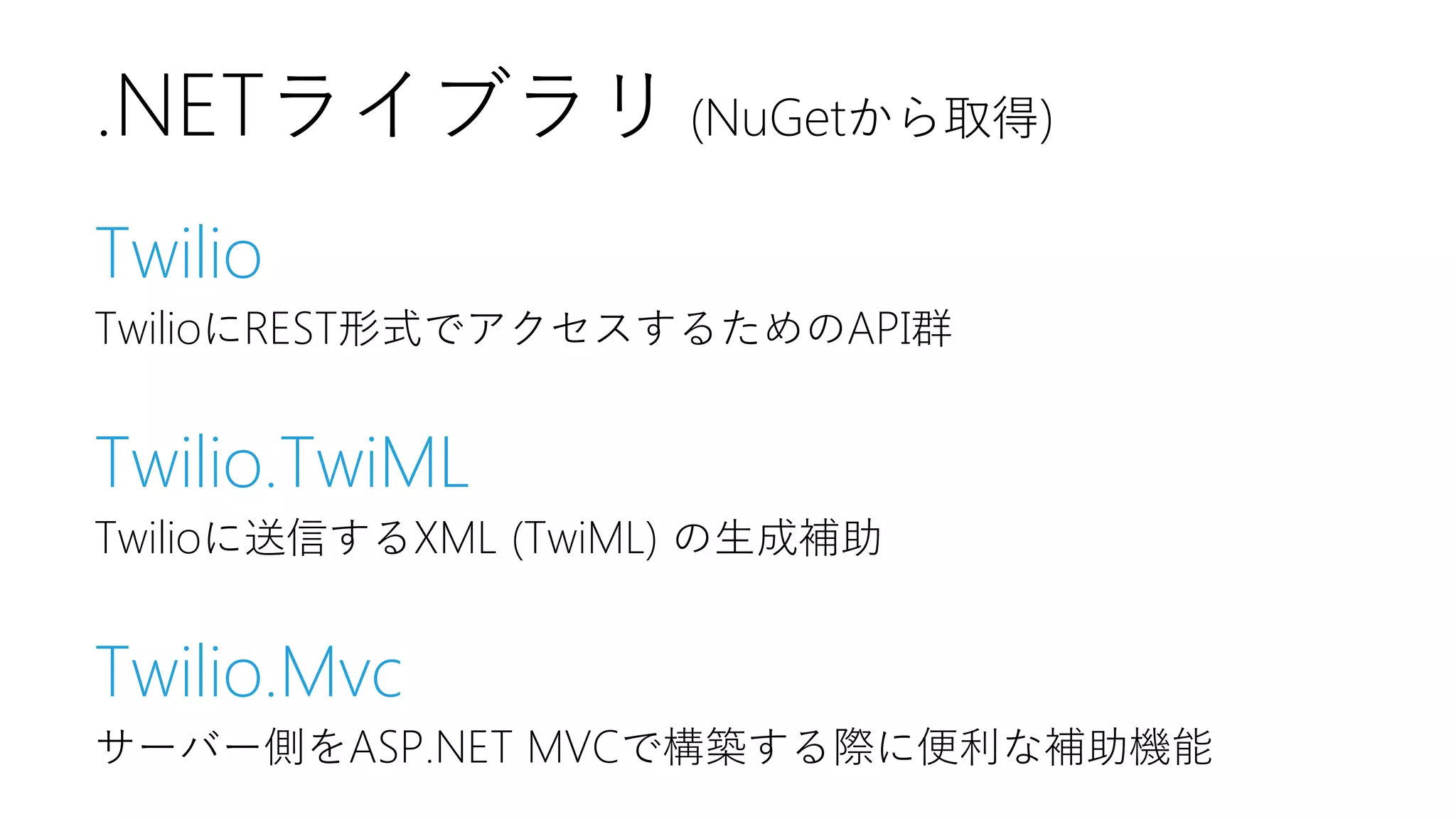 .NETライブラリ (NuGetから取得)
Twilio
TwilioにREST形式でアクセスするためのAPI群

Twilio.TwiML
Twilioに送信するXML (TwiML) の生成補助

Twilio.Mvc
サーバー側をASP.NET MVCで構築する際に便利な補助機能

 