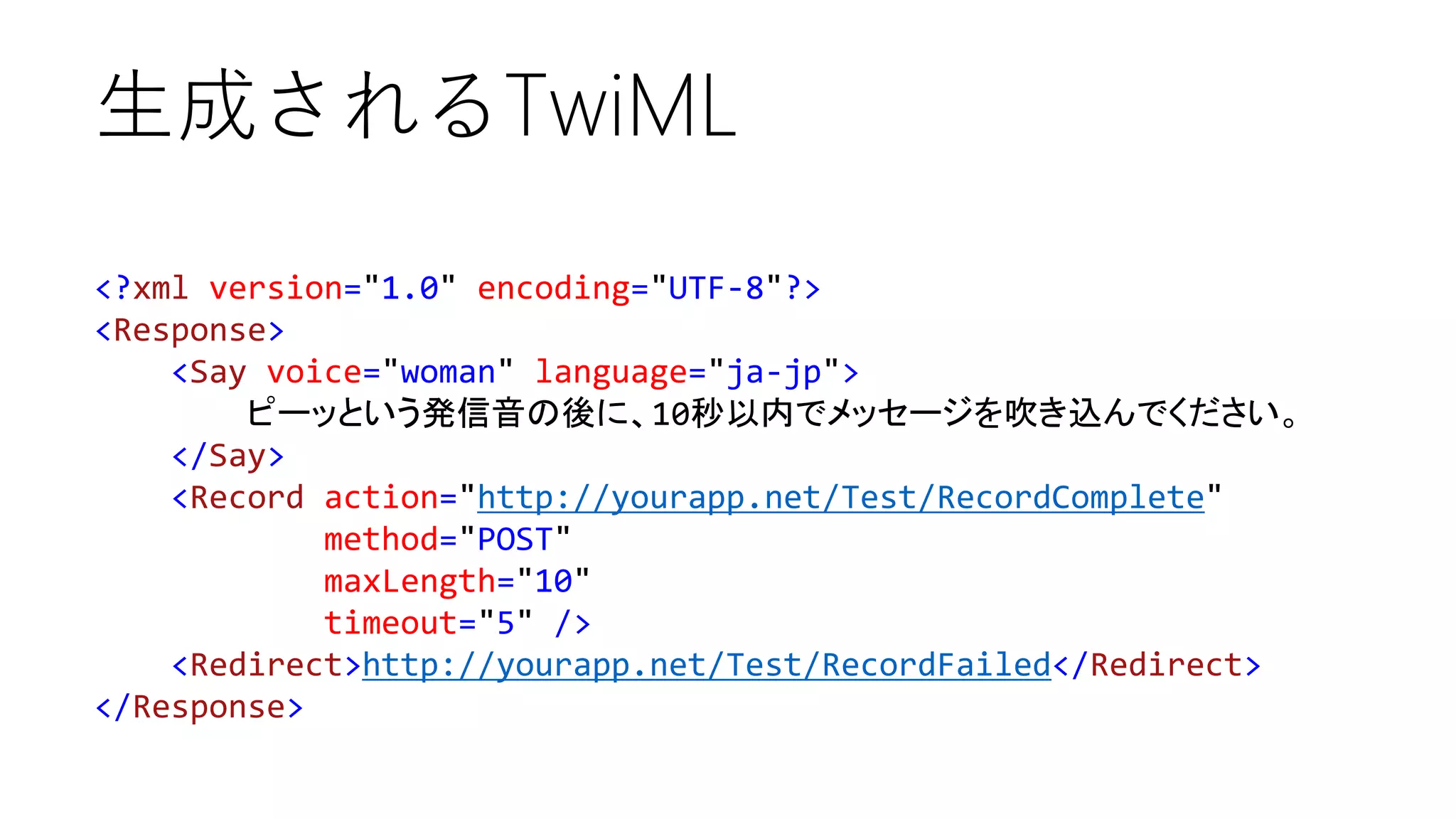 生成されるTwiML
<?xml version="1.0" encoding="UTF-8"?>
<Response>
<Say voice="woman" language="ja-jp">
ピーッという発信音の後に、10秒以内でメッセージを吹き込んでください。
</Say>
<Record action="http://yourapp.net/Test/RecordComplete"
method="POST"
maxLength="10"
timeout="5" />
<Redirect>http://yourapp.net/Test/RecordFailed</Redirect>
</Response>

 