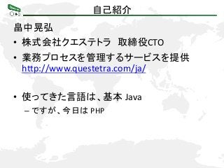 自己紹介
畠中晃弘
• 株式会社クエステトラ 取締役CTO
• 業務プロセスを管理するサービスを提供
http://www.questetra.com/ja/
• 使ってきた言語は、基本 Java
– ですが、今日は PHP

 
