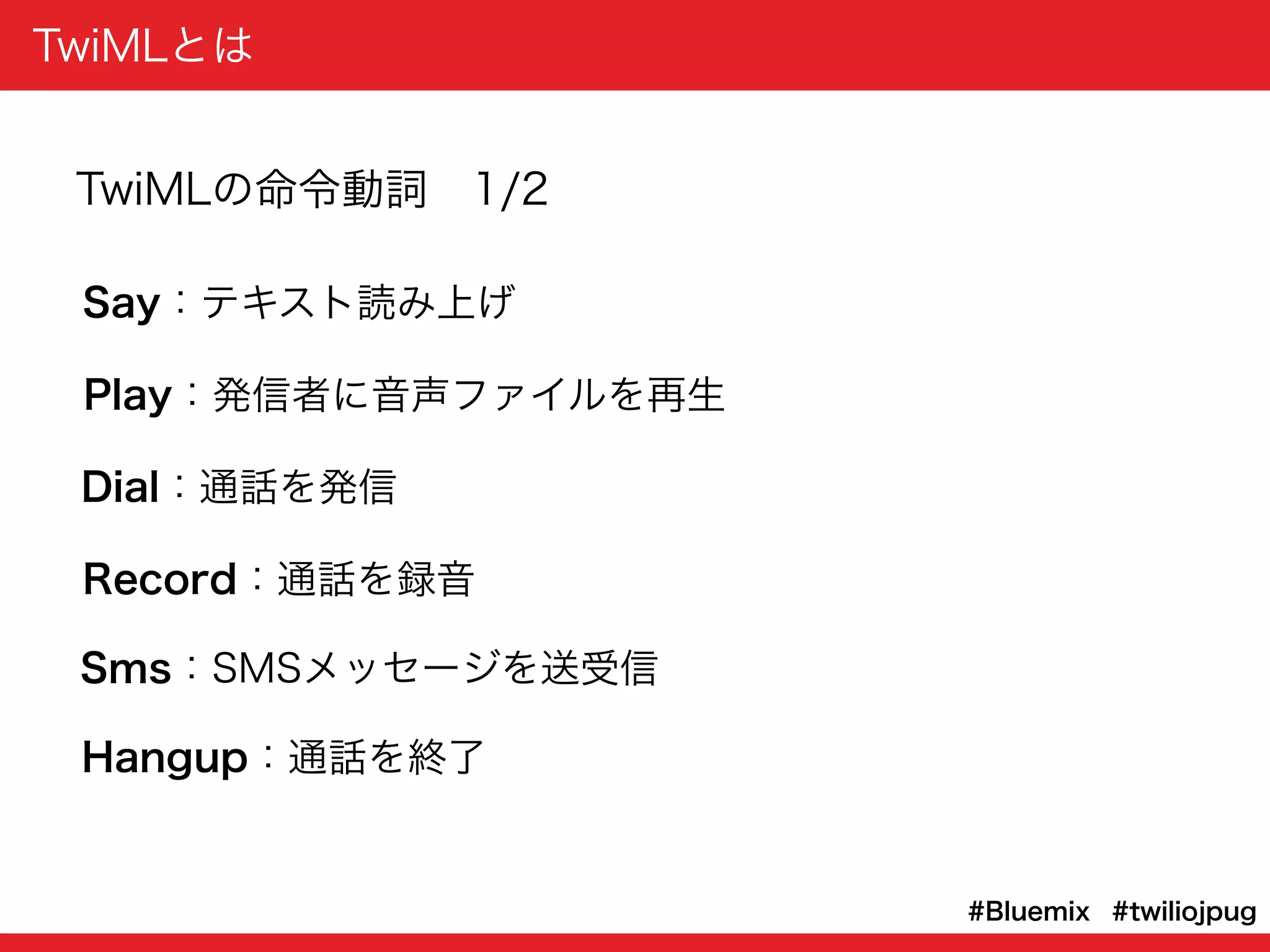 TwiMLとは
#twiliojpug#Bluemix
Say：テキスト読み上げ
Play：発信者に音声ファイルを再生
Dial：通話を発信
Record：通話を録音
Sms：SMSメッセージを送受信
Hangup：通話を終了
TwiMLの命令動詞 1/2
 
