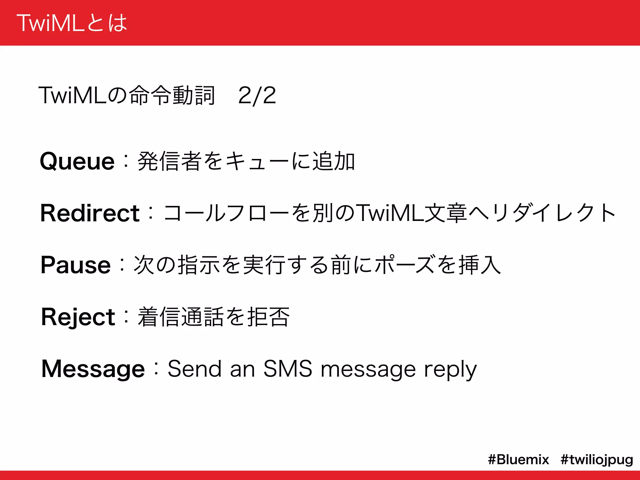 TwiMLとは
#twiliojpug#Bluemix
Queue：発信者をキューに追加
Redirect：コールフローを別のTwiML文章へリダイレクト
Pause：次の指示を実行する前にポーズを挿入
Reject：着信通話を拒否
Message：Send an SMS message reply
TwiMLの命令動詞 2/2
 