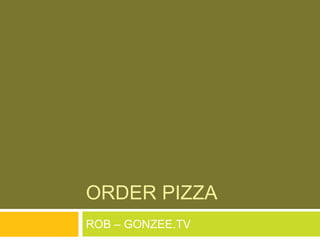 ORDER PIZZA
ROB – GONZEE.TV
 
