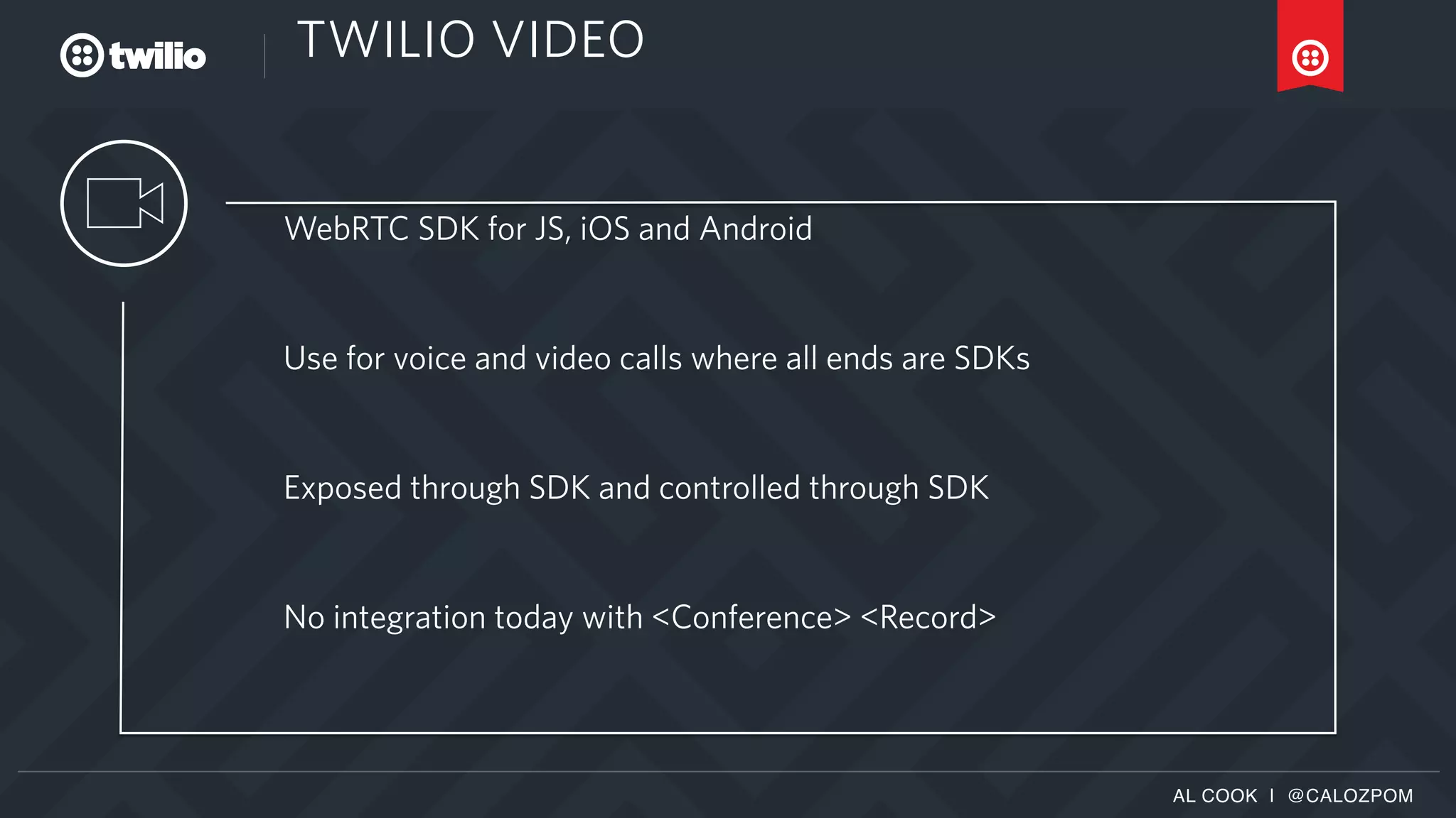 AL COOK | @CALOZPOM
TWILIO VIDEO
WebRTC SDK for JS, iOS and Android
Use for voice and video calls where all ends are SDKs
Exposed through SDK and controlled through SDK
No integration today with <Conference> <Record>
 