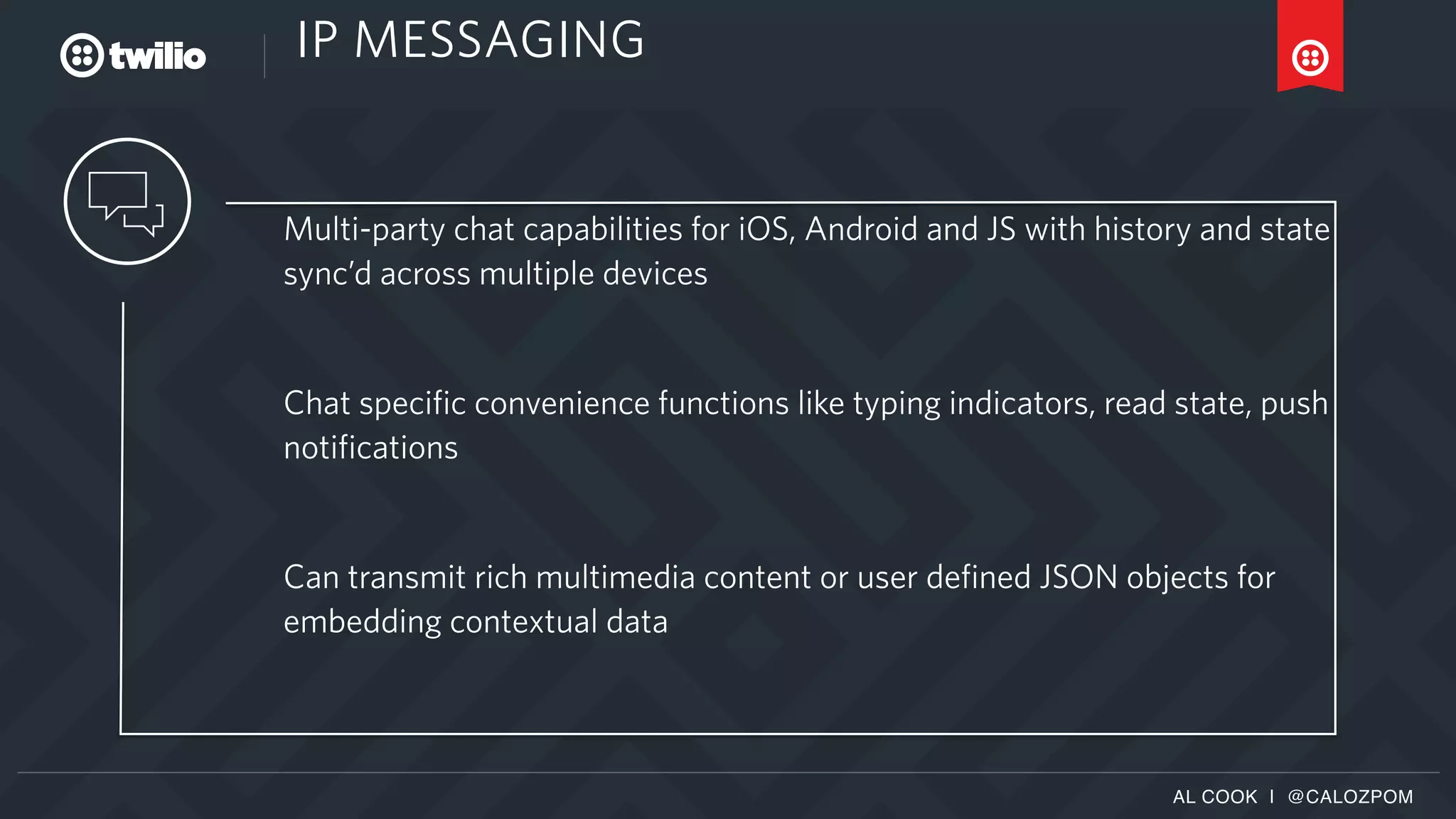 AL COOK | @CALOZPOM
IP MESSAGING
Multi-party chat capabilities for iOS, Android and JS with history and state
sync’d across multiple devices
Chat specific convenience functions like typing indicators, read state, push
notifications
Can transmit rich multimedia content or user defined JSON objects for
embedding contextual data
 