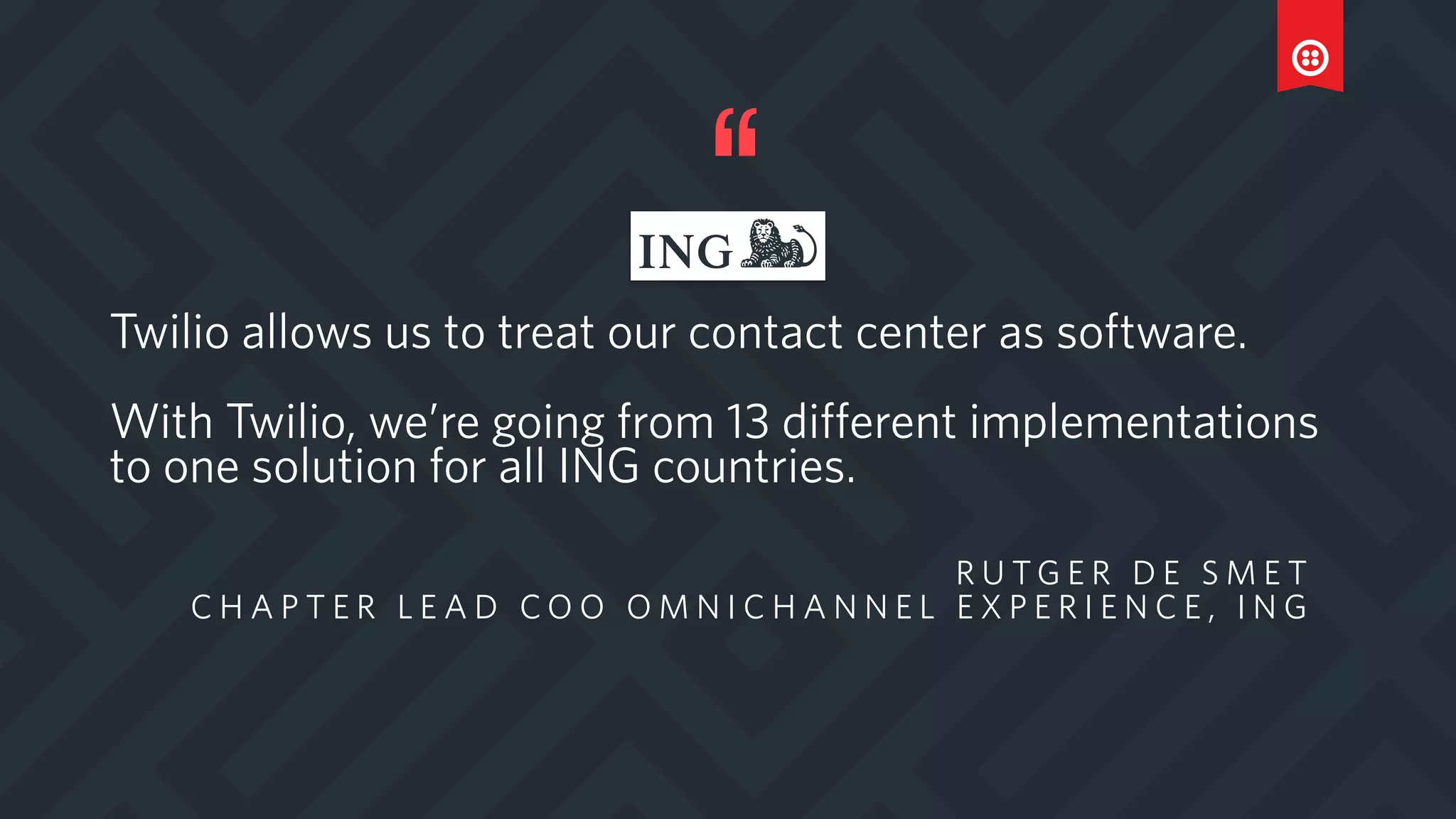 Twilio allows us to treat our contact center as software.
With Twilio, we’re going from 13 different implementations
to one solution for all ING countries.
R U T G E R D E S M E T
C H A P T E R L E A D C O O O M N I C H A N N E L E X P E R I E N C E , I N G
 